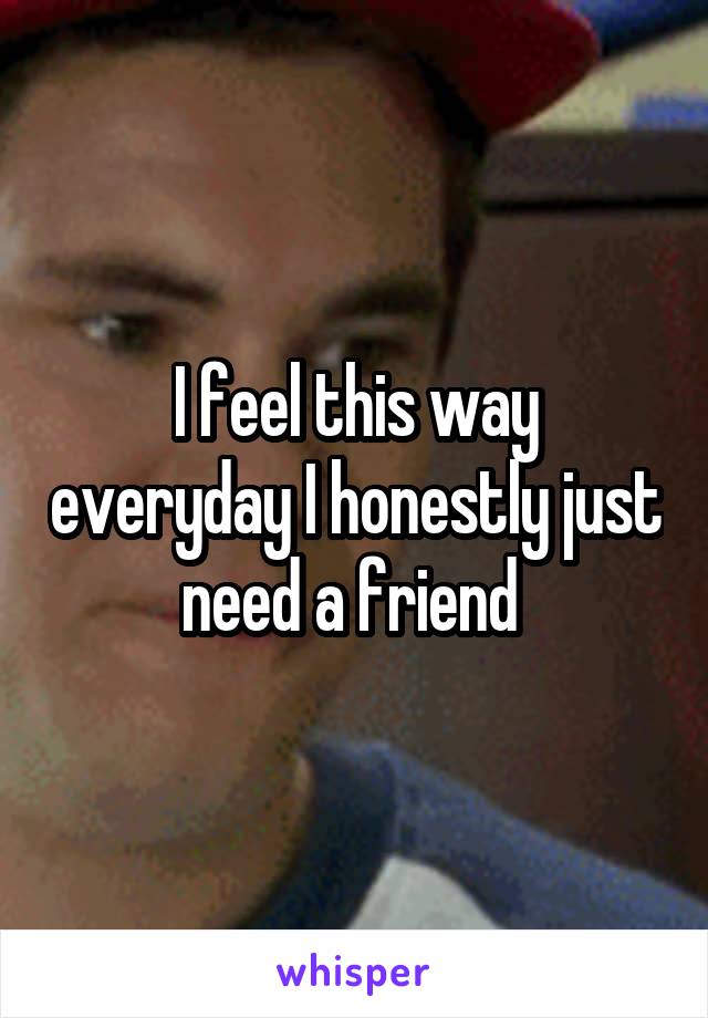 I feel this way everyday I honestly just need a friend 