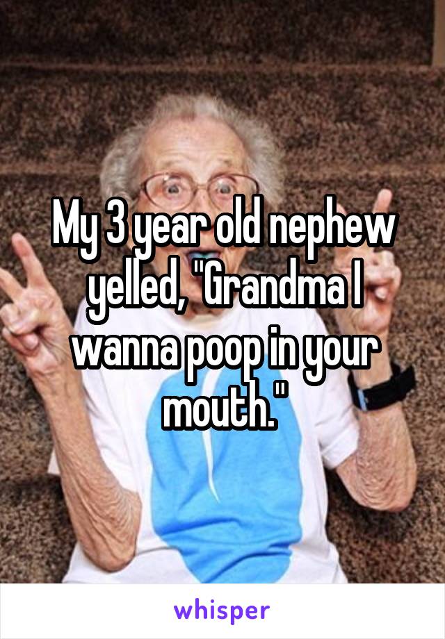 My 3 year old nephew yelled, "Grandma I wanna poop in your mouth."