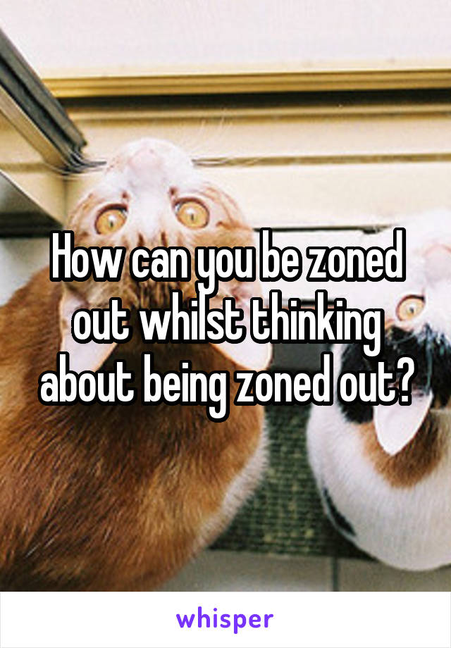 How can you be zoned out whilst thinking about being zoned out?