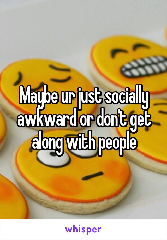 Maybe ur just socially awkward or don't get along with people