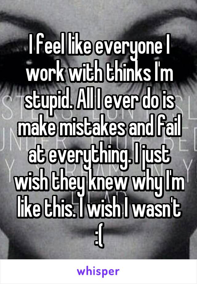 I feel like everyone I work with thinks I'm stupid. All I ever do is make mistakes and fail at everything. I just wish they knew why I'm like this. I wish I wasn't :(
