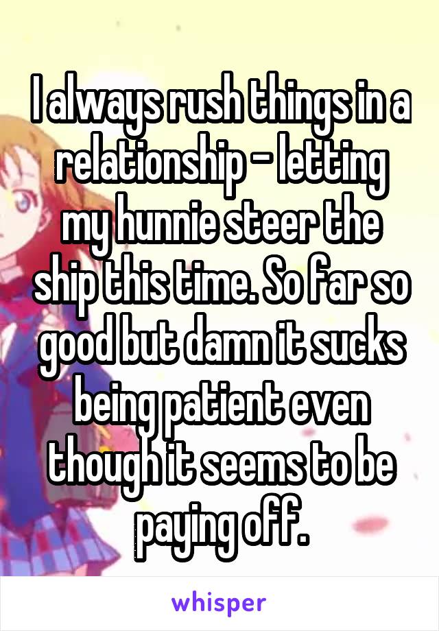 I always rush things in a relationship - letting my hunnie steer the ship this time. So far so good but damn it sucks being patient even though it seems to be paying off.