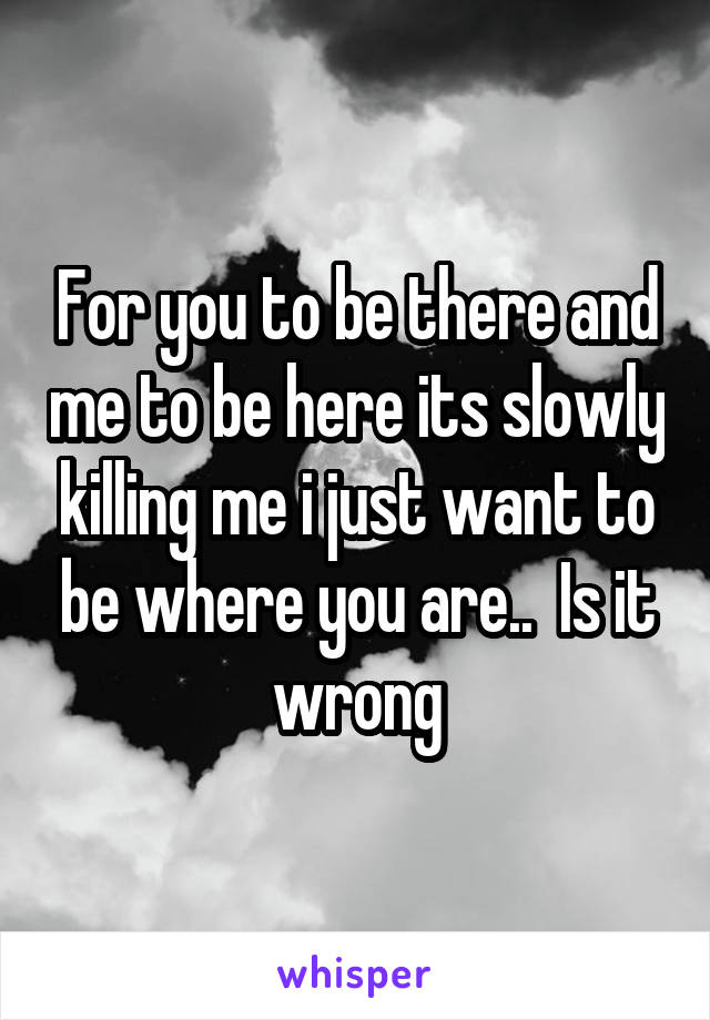 For you to be there and me to be here its slowly killing me i just want to be where you are..  Is it wrong