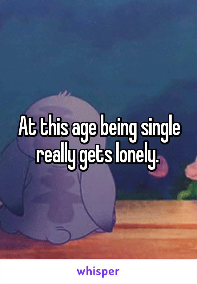 At this age being single really gets lonely. 