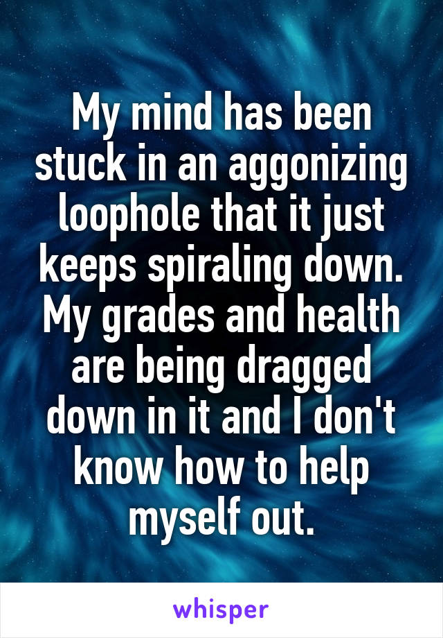 My mind has been stuck in an aggonizing loophole that it just keeps spiraling down. My grades and health are being dragged down in it and I don't know how to help myself out.