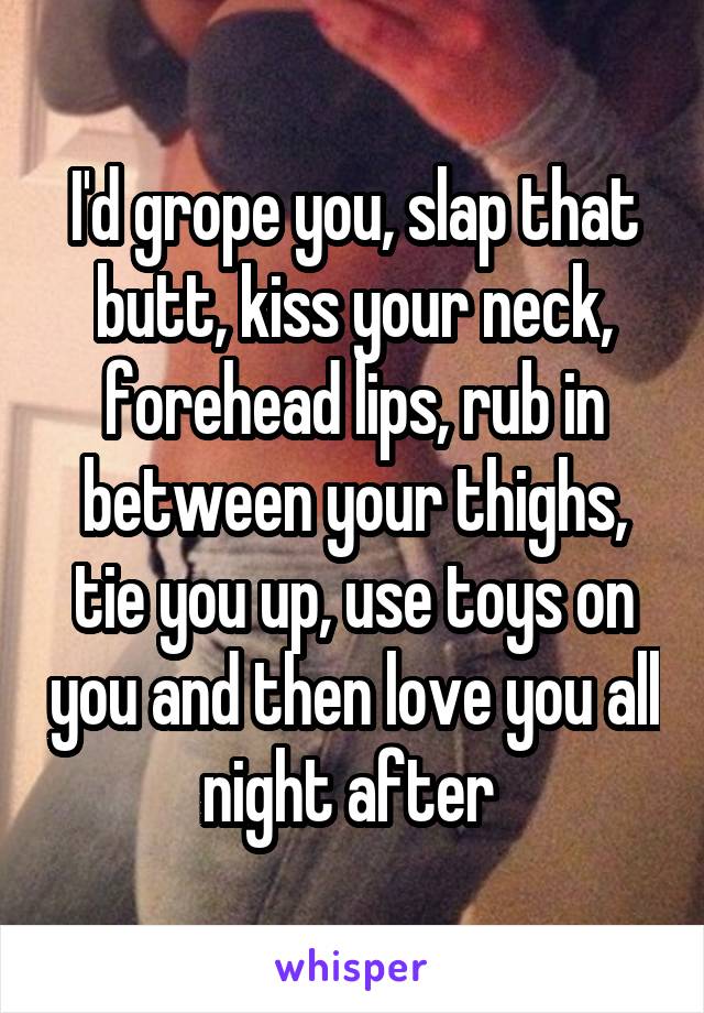 I'd grope you, slap that butt, kiss your neck, forehead lips, rub in between your thighs, tie you up, use toys on you and then love you all night after 