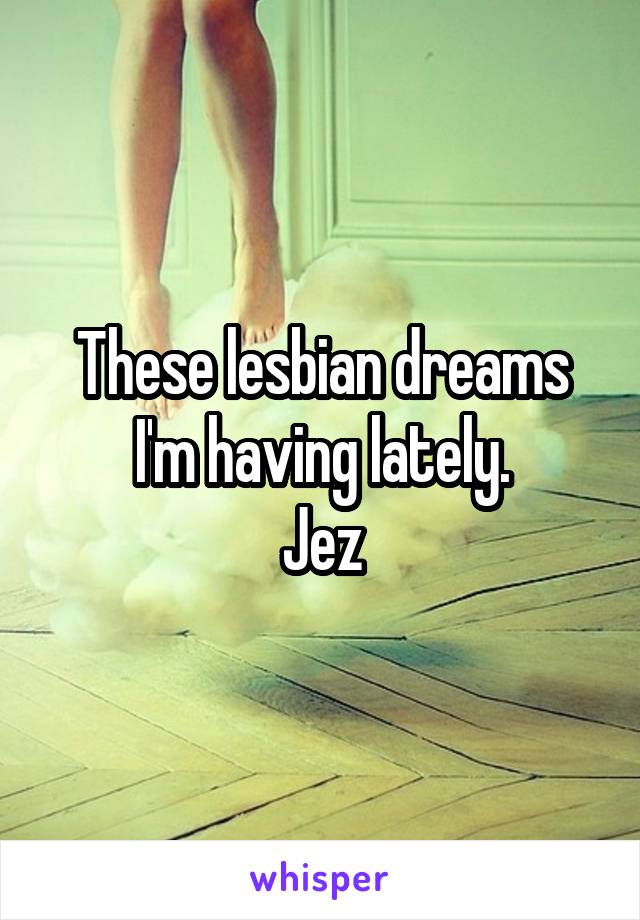 These lesbian dreams I'm having lately.
Jez