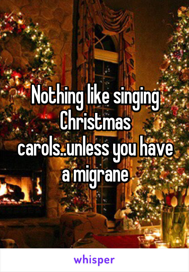 Nothing like singing Christmas carols..unless you have a migrane