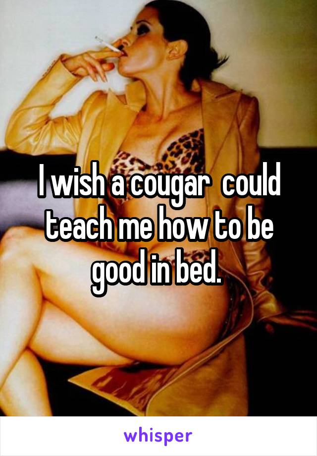 I wish a cougar  could teach me how to be good in bed. 