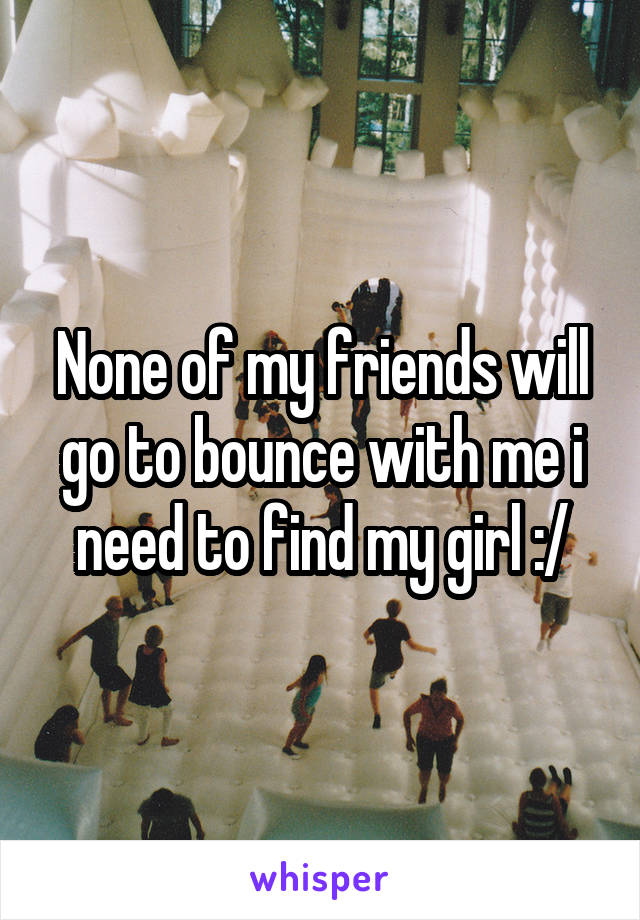 None of my friends will go to bounce with me i need to find my girl :/