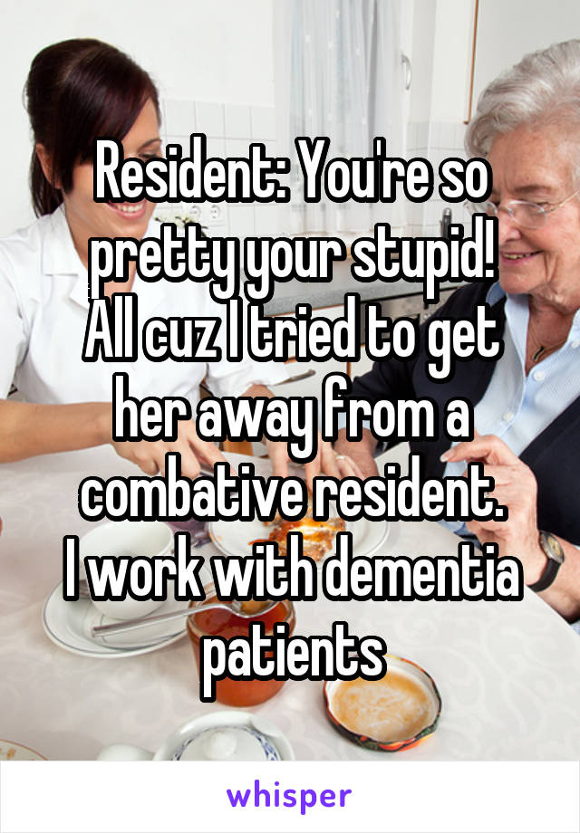 Resident: You're so pretty your stupid!
All cuz I tried to get her away from a combative resident.
I work with dementia patients