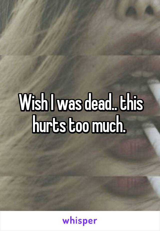 Wish I was dead.. this hurts too much. 