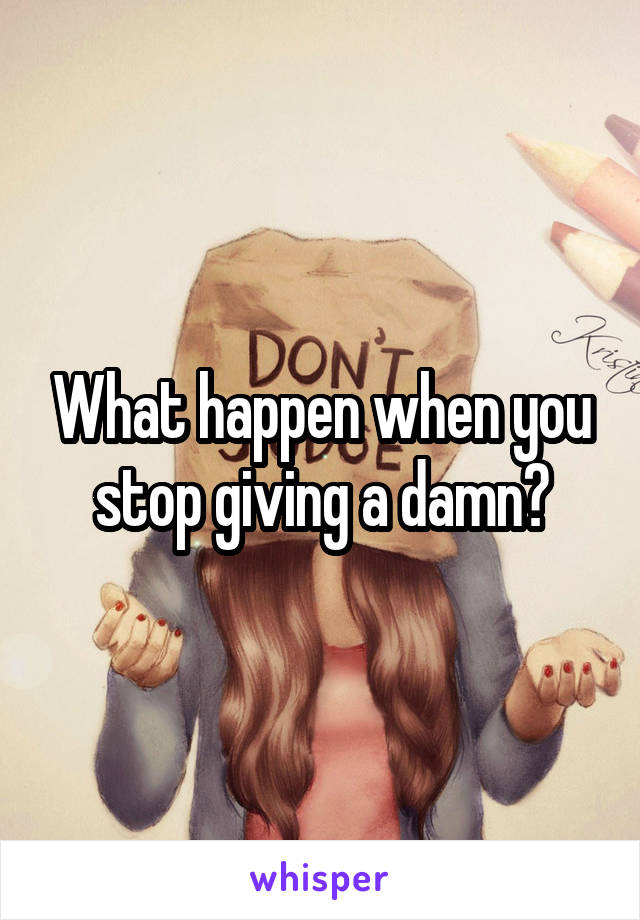 What happen when you stop giving a damn?