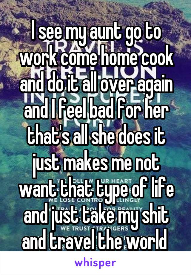 I see my aunt go to work come home cook and do it all over again and I feel bad for her that's all she does it just makes me not want that type of life and just take my shit and travel the world 