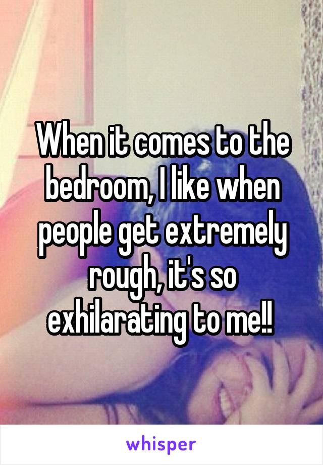 When it comes to the bedroom, I like when people get extremely rough, it's so exhilarating to me!! 