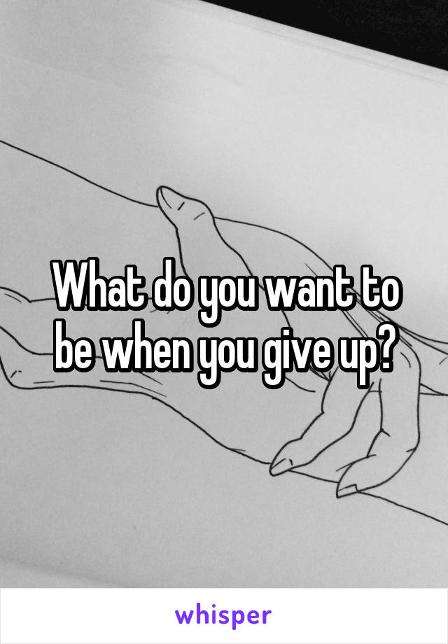 What do you want to be when you give up?