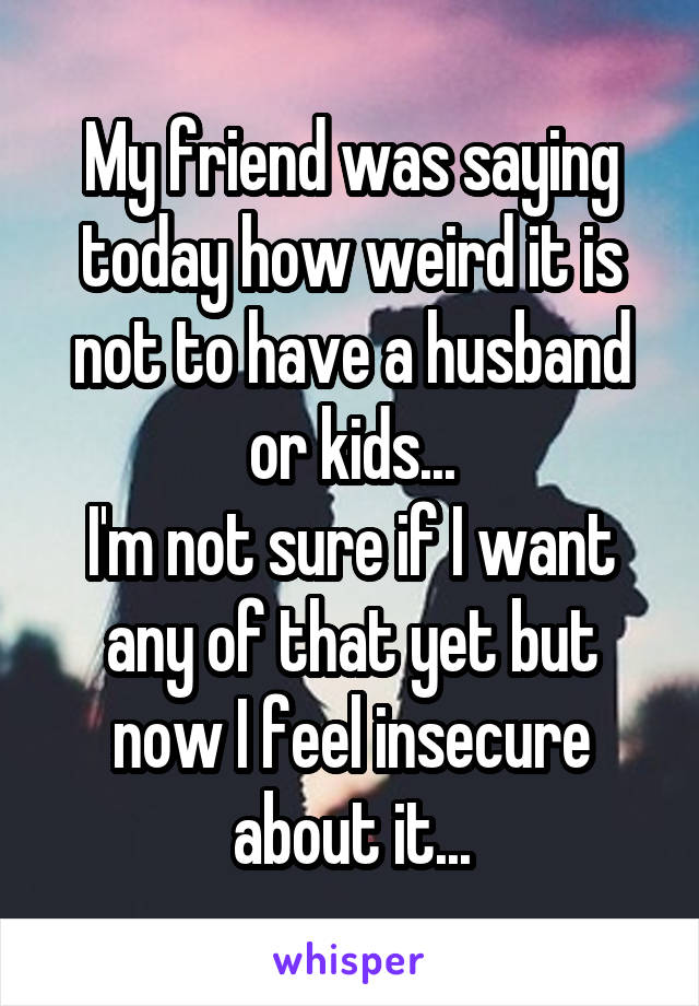 My friend was saying today how weird it is not to have a husband or kids...
I'm not sure if I want any of that yet but now I feel insecure about it...