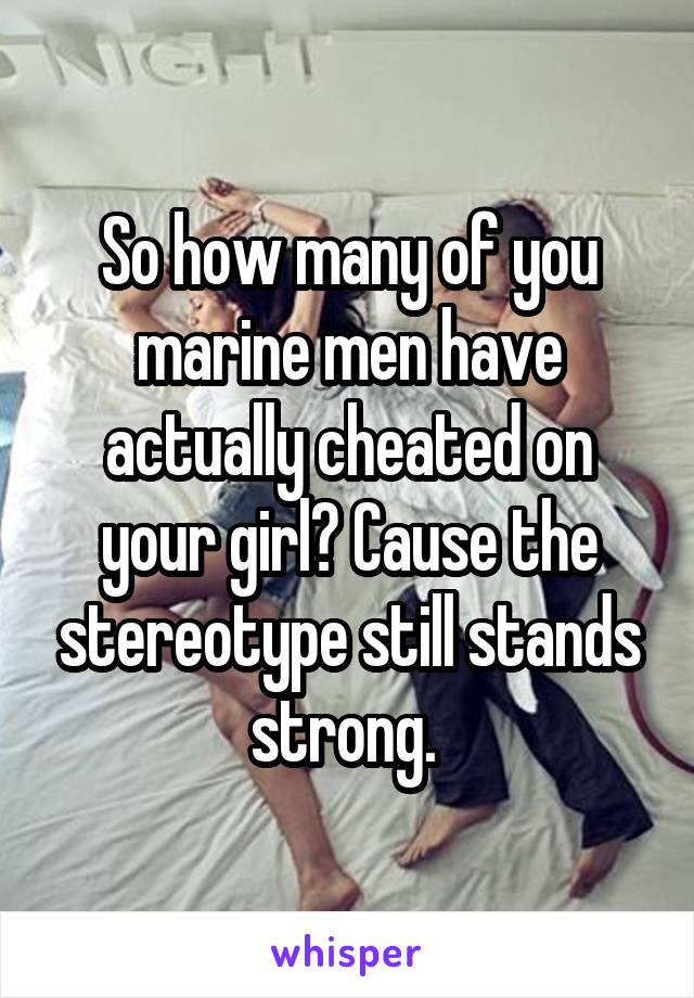 So how many of you marine men have actually cheated on your girl? Cause the stereotype still stands strong. 