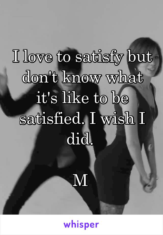 I love to satisfy but don't know what it's like to be satisfied. I wish I did. 

M 