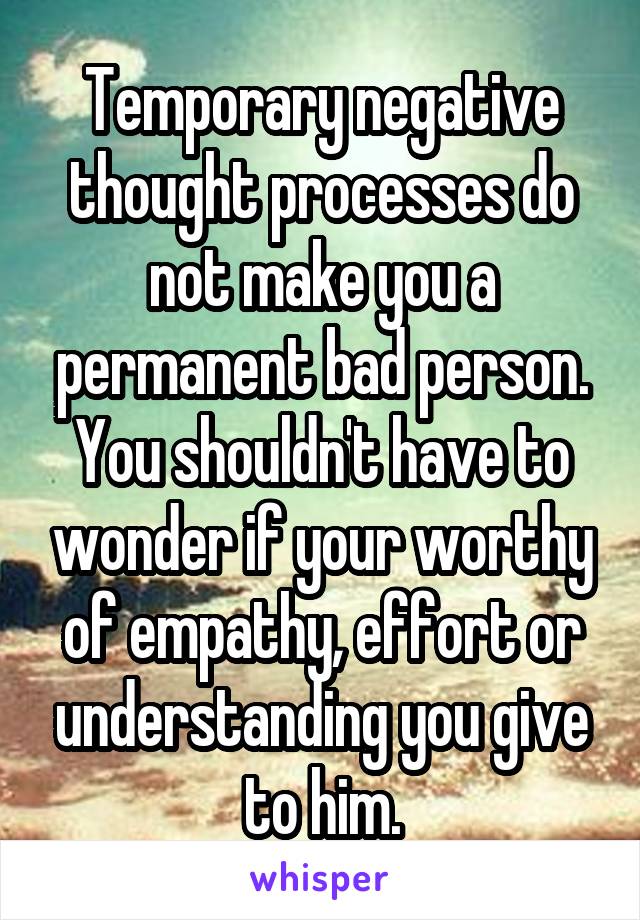 Temporary negative thought processes do not make you a permanent bad person. You shouldn't have to wonder if your worthy of empathy, effort or understanding you give to him.