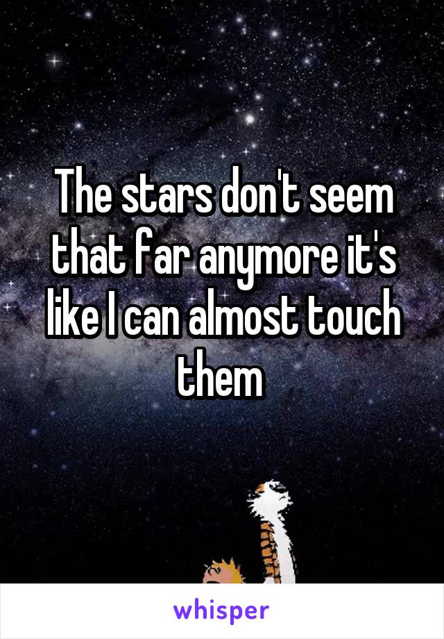 The stars don't seem that far anymore it's like I can almost touch them 
