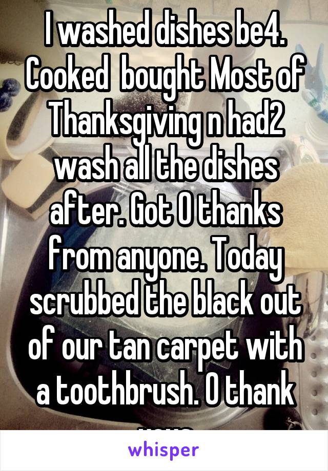 I washed dishes be4. Cooked  bought Most of Thanksgiving n had2 wash all the dishes after. Got 0 thanks from anyone. Today scrubbed the black out of our tan carpet with a toothbrush. 0 thank yous