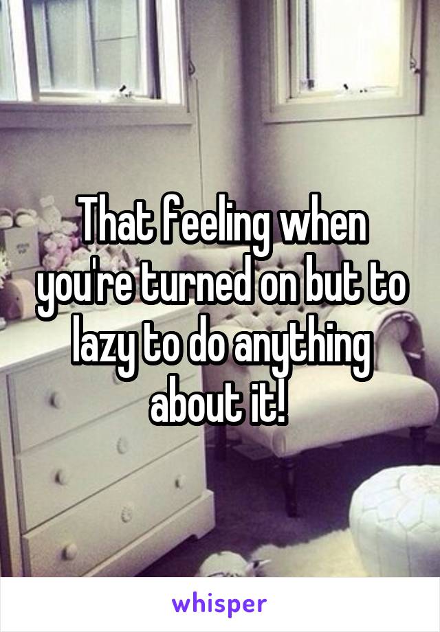 That feeling when you're turned on but to lazy to do anything about it! 