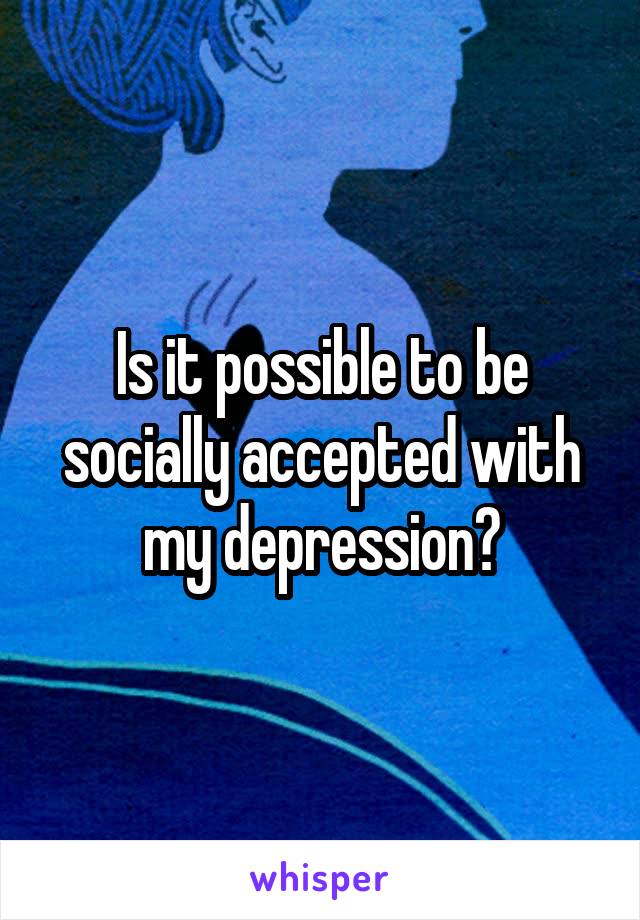 Is it possible to be socially accepted with my depression?