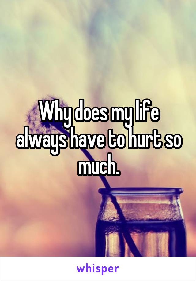 Why does my life always have to hurt so much.