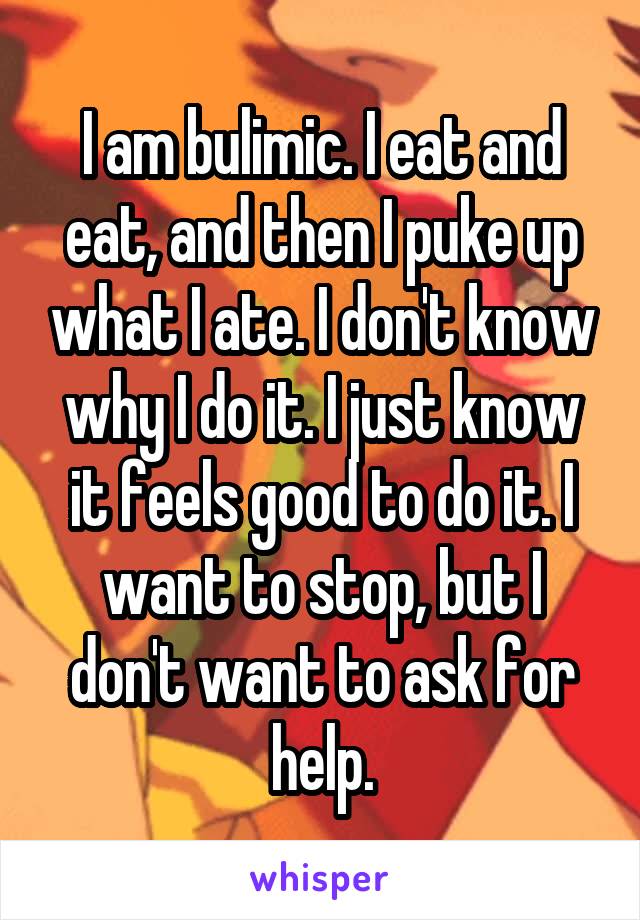 I am bulimic. I eat and eat, and then I puke up what I ate. I don't know why I do it. I just know it feels good to do it. I want to stop, but I don't want to ask for help.