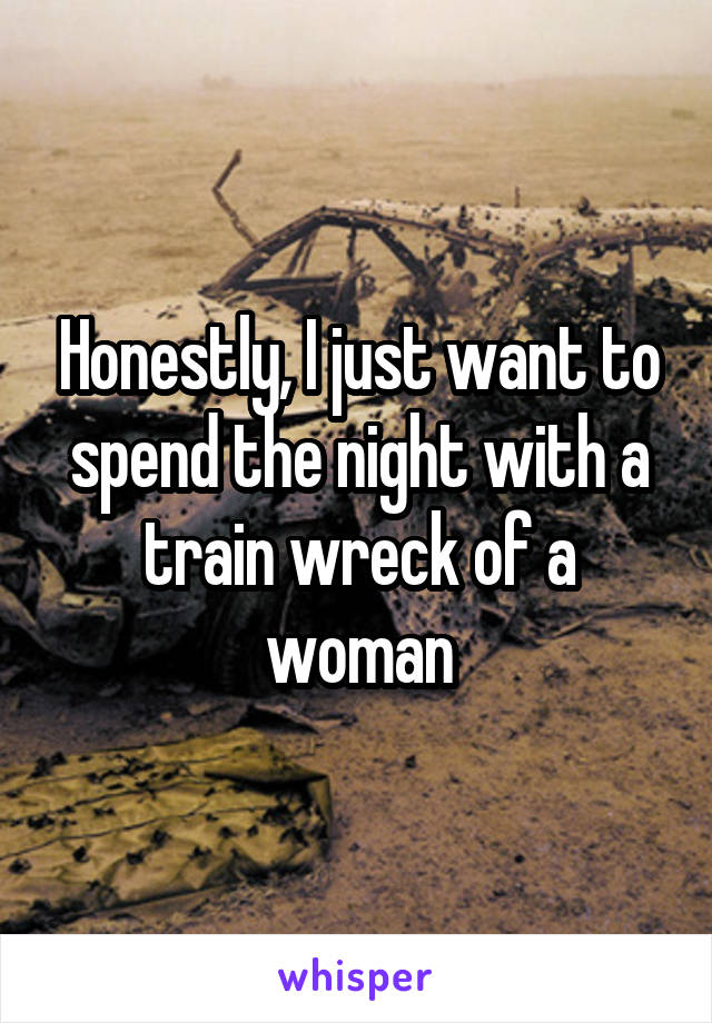 Honestly, I just want to spend the night with a train wreck of a woman