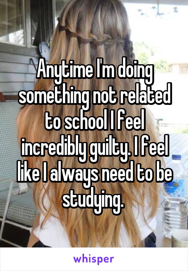 Anytime I'm doing something not related to school I feel incredibly guilty. I feel like I always need to be studying. 