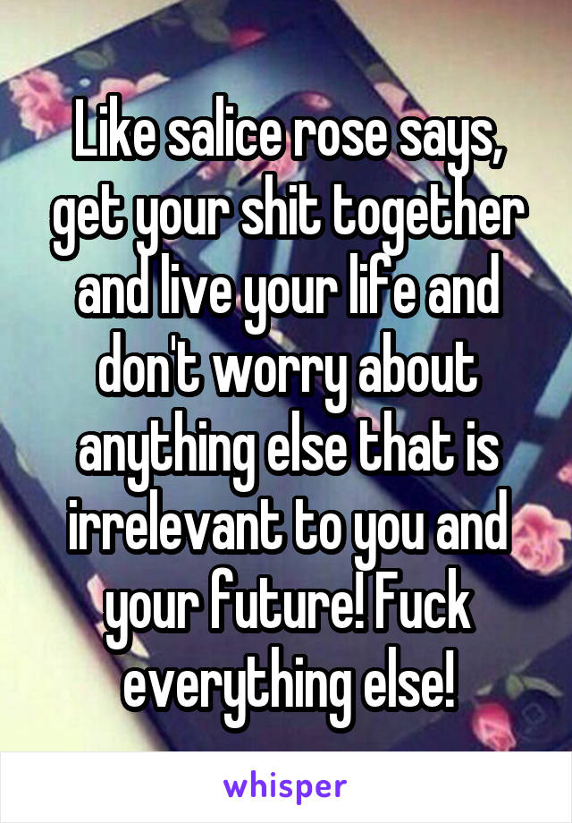 Like salice rose says, get your shit together and live your life and don't worry about anything else that is irrelevant to you and your future! Fuck everything else!