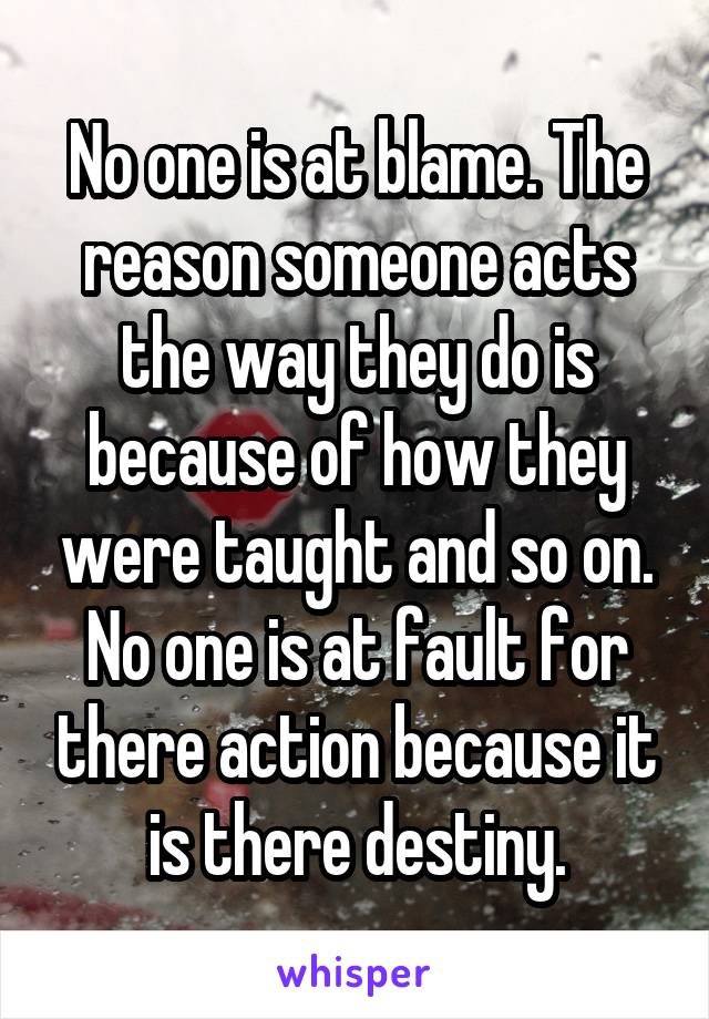 No one is at blame. The reason someone acts the way they do is because of how they were taught and so on. No one is at fault for there action because it is there destiny.