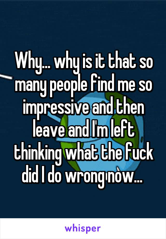 Why... why is it that so many people find me so impressive and then leave and I'm left thinking what the fuck did I do wrong now... 