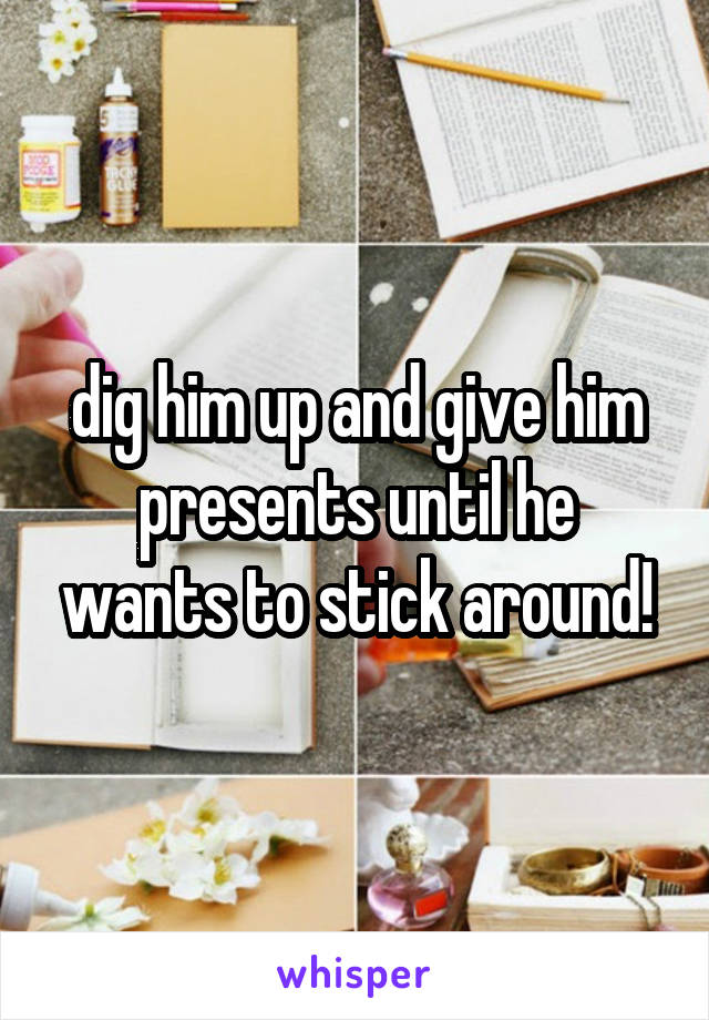 dig him up and give him presents until he wants to stick around!