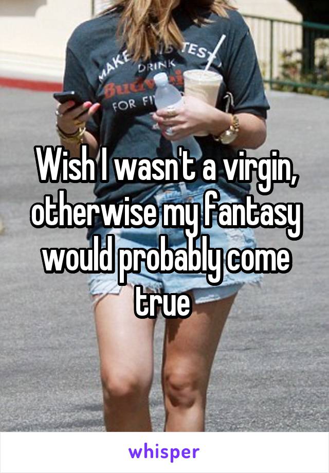 Wish I wasn't a virgin, otherwise my fantasy would probably come true 