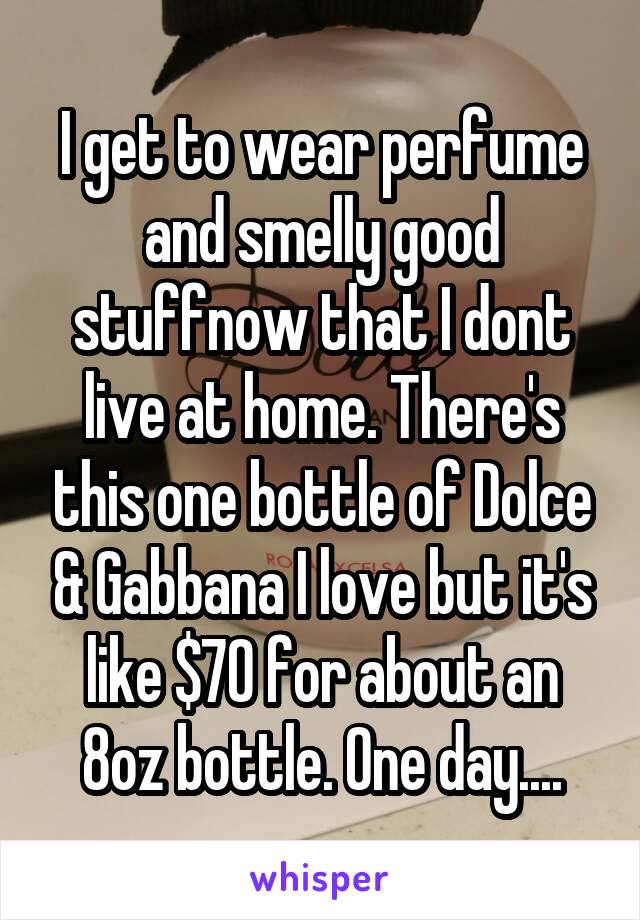 I get to wear perfume and smelly good stuffnow that I dont live at home. There's this one bottle of Dolce & Gabbana I love but it's like $70 for about an 8oz bottle. One day....