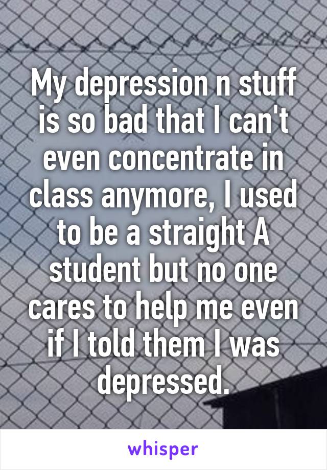 My depression n stuff is so bad that I can't even concentrate in class anymore, I used to be a straight A student but no one cares to help me even if I told them I was depressed.
