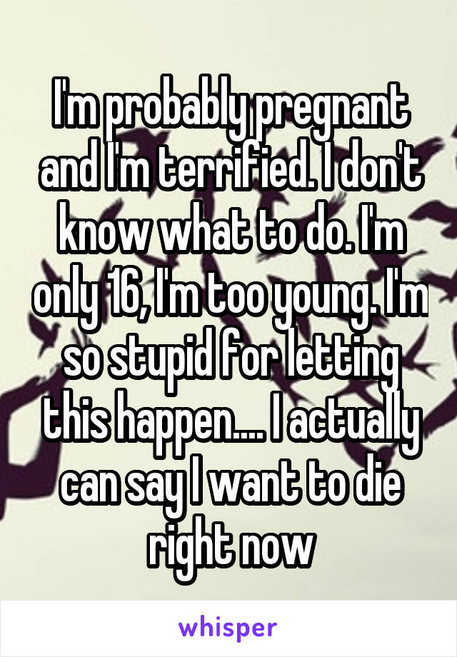 I'm probably pregnant and I'm terrified. I don't know what to do. I'm only 16, I'm too young. I'm so stupid for letting this happen.... I actually can say I want to die right now