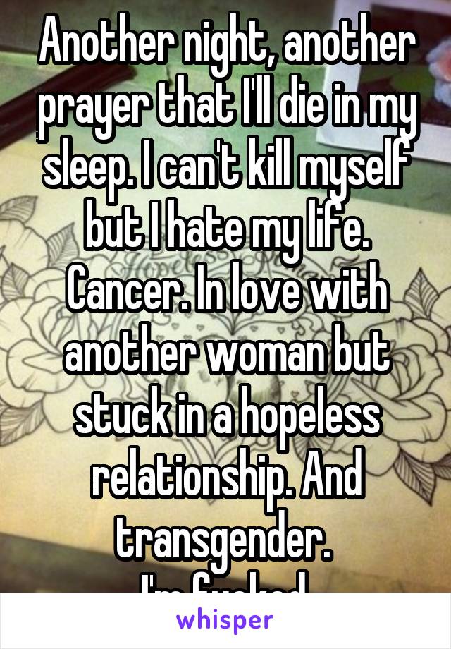 Another night, another prayer that I'll die in my sleep. I can't kill myself but I hate my life. Cancer. In love with another woman but stuck in a hopeless relationship. And transgender. 
I'm fucked.