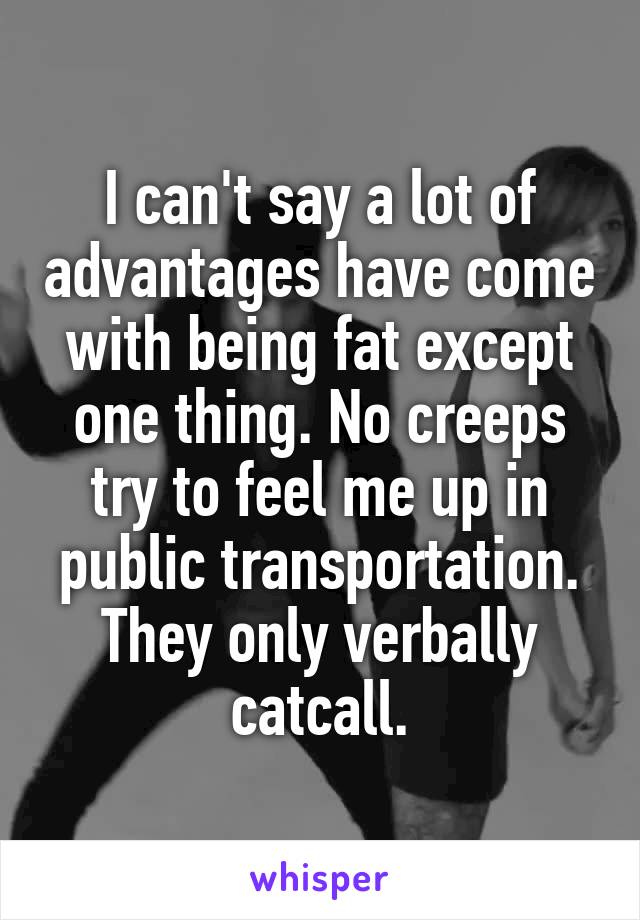 I can't say a lot of advantages have come with being fat except one thing. No creeps try to feel me up in public transportation. They only verbally catcall.