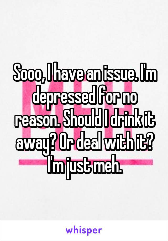 Sooo, I have an issue. I'm depressed for no reason. Should I drink it away? Or deal with it? I'm just meh.