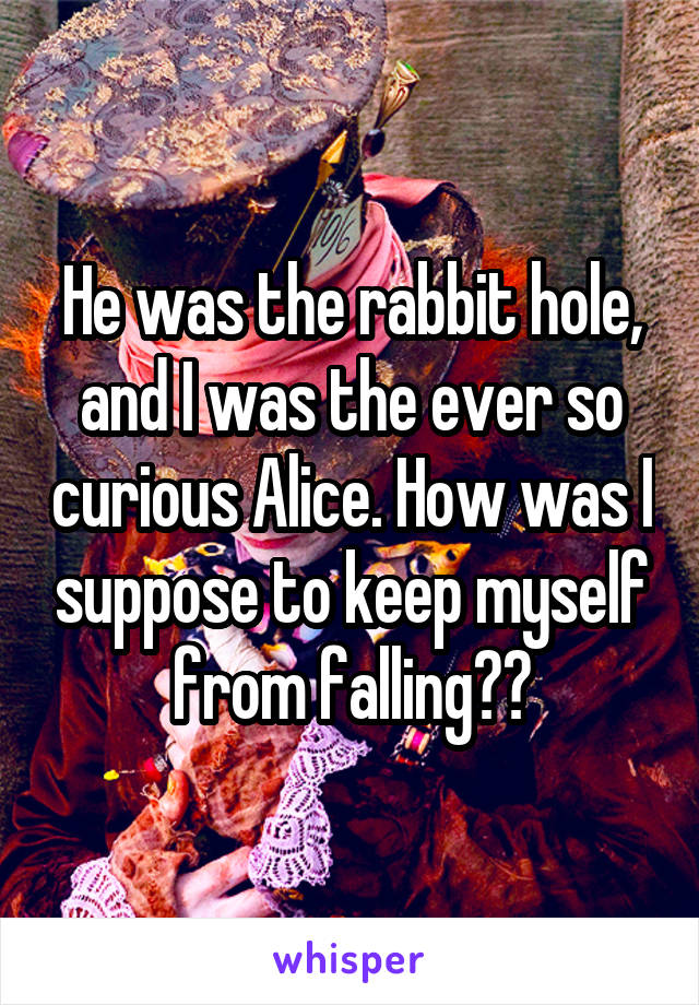 He was the rabbit hole, and I was the ever so curious Alice. How was I suppose to keep myself from falling??