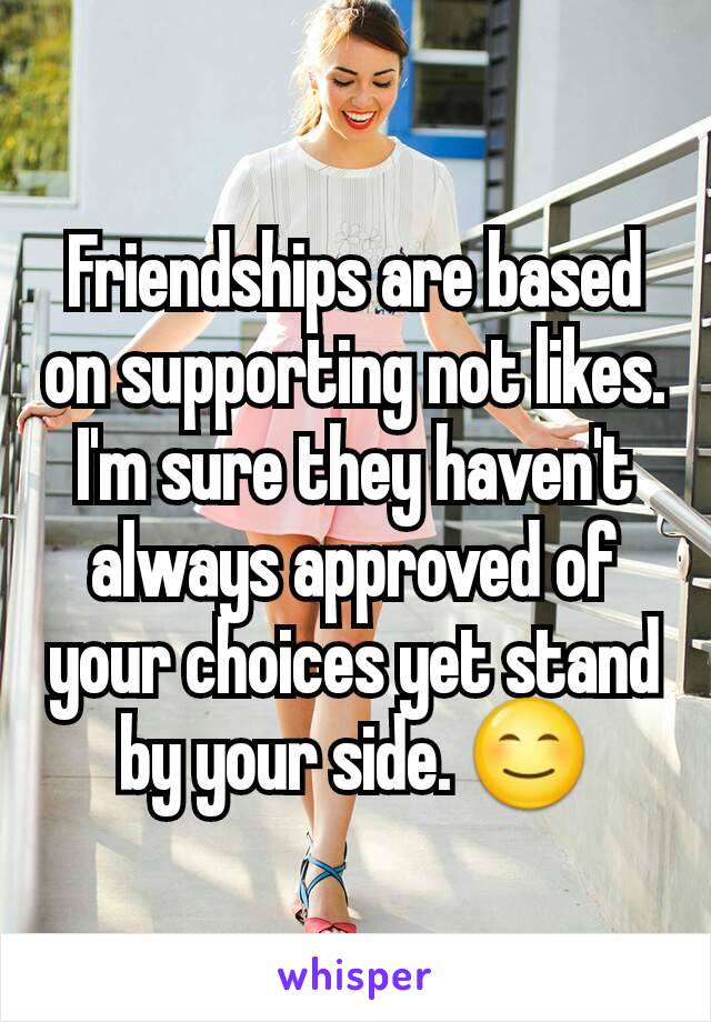 Friendships are based on supporting not likes. I'm sure they haven't always approved of your choices yet stand by your side. 😊