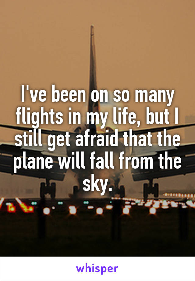 I've been on so many flights in my life, but I still get afraid that the plane will fall from the sky.