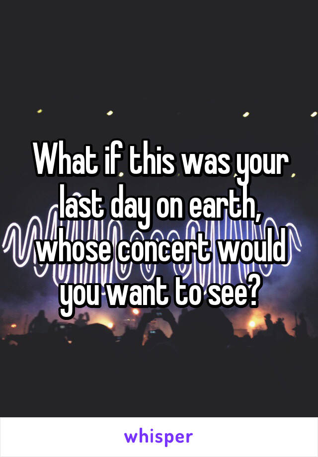 What if this was your last day on earth, whose concert would you want to see?