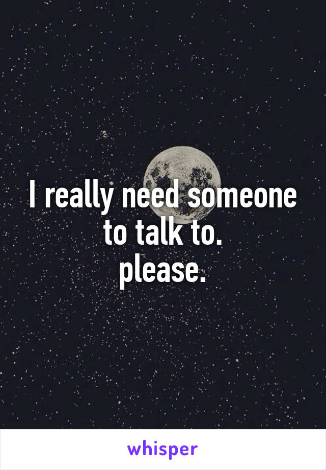 I really need someone to talk to.
please.