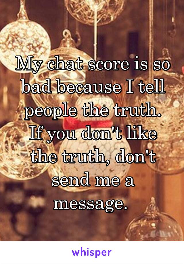 My chat score is so bad because I tell people the truth.
If you don't like the truth, don't send me a message. 