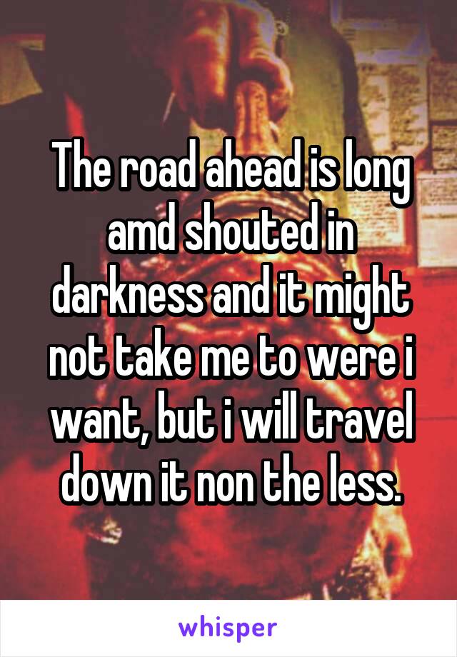 The road ahead is long amd shouted in darkness and it might not take me to were i want, but i will travel down it non the less.